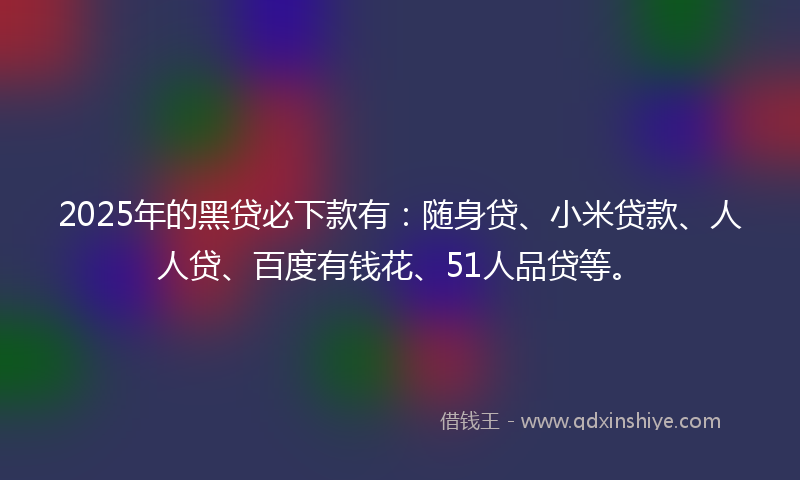 2025年的黑贷必下款有：随身贷、小米贷款、人人贷、百度有钱花、51人品贷等。