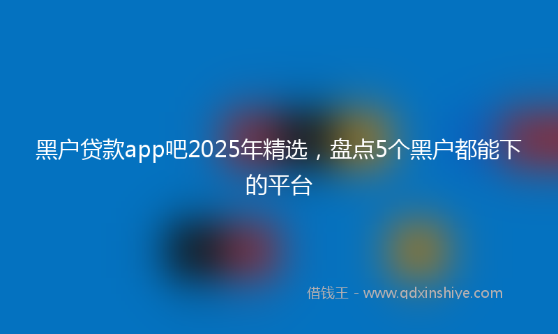 黑户贷款app吧2025年精选，盘点5个黑户都能下的平台