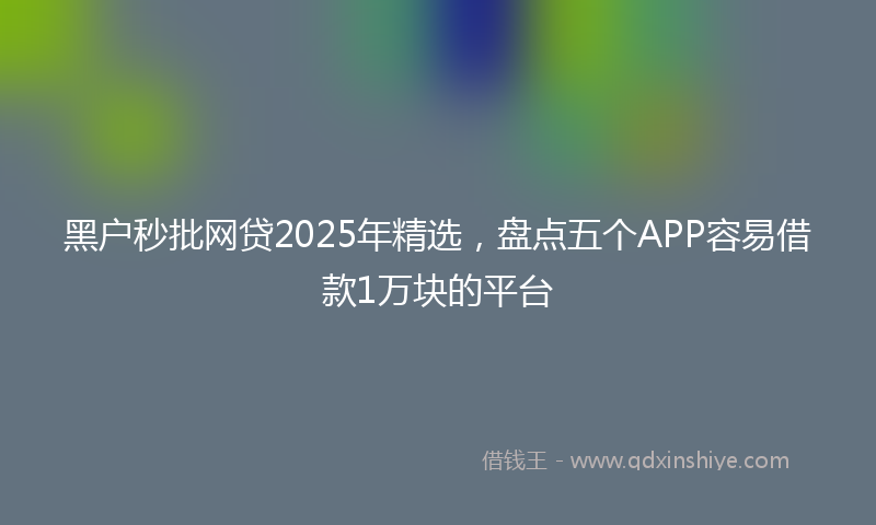 黑户秒批网贷2025年精选，盘点五个APP容易借款1万块的平台