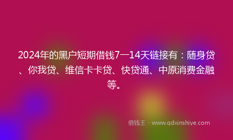 2024年的黑户短期借钱7一14天链接有：随身贷、你我贷、维信卡卡贷、快贷通、中原消费金融等。