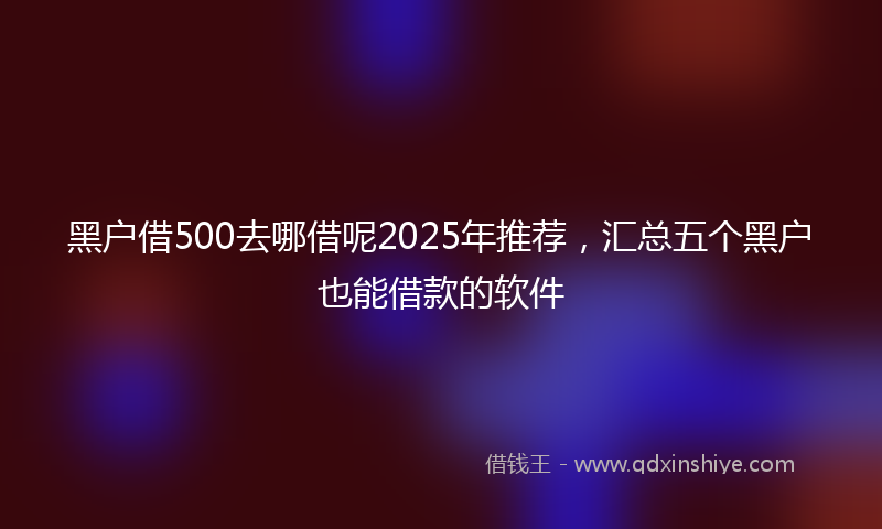 黑户借500去哪借呢2025年推荐，汇总五个黑户也能借款的软件