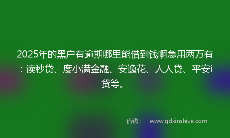 2025年的黑户有逾期哪里能借到钱啊急用两万有：读秒贷、度小满金融、安逸花、人人贷、平安i贷等。