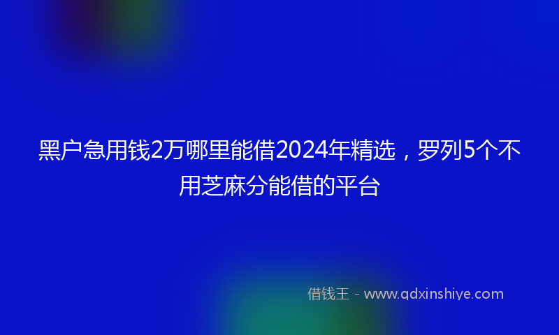 黑户急用钱2万哪里能借2024年精选，罗列5个不用芝麻分能借的平台