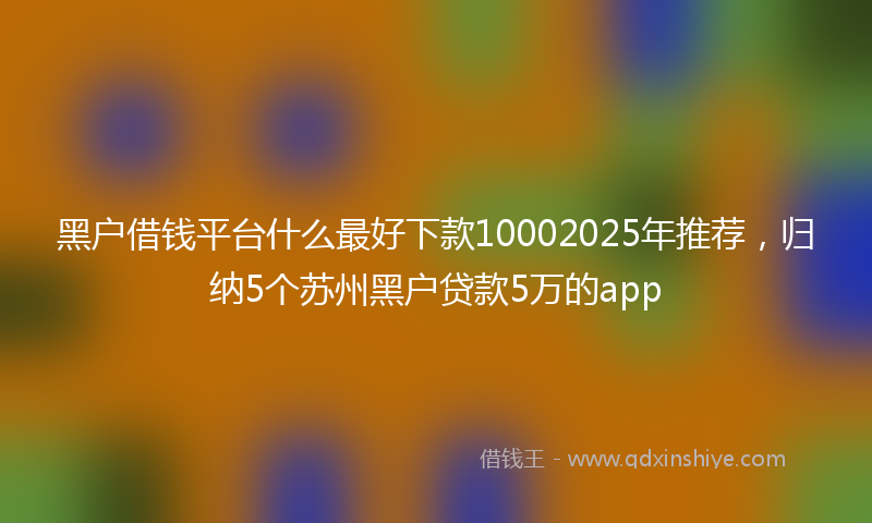 黑户借钱平台什么最好下款10002025年推荐，归纳5个苏州黑户贷款5万的app