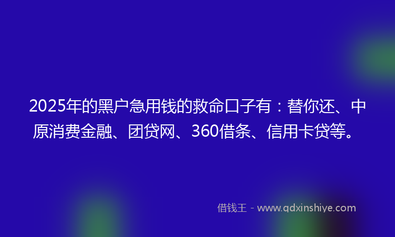 2025年的黑户急用钱的救命口子有：替你还、中原消费金融、团贷网、360借条、信用卡贷等。