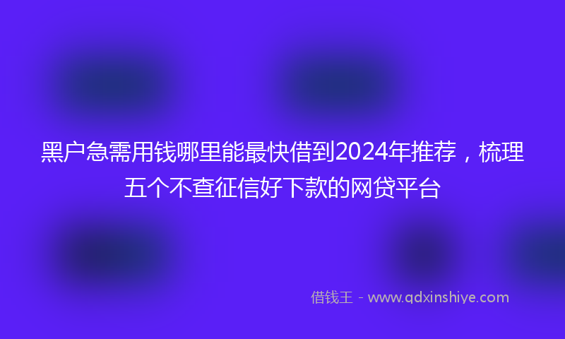 黑户急需用钱哪里能最快借到2024年推荐，梳理五个不查征信好下款的网贷平台