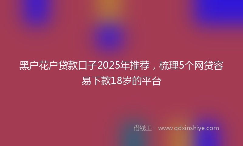 黑户花户贷款口子2025年推荐，梳理5个网贷容易下款18岁的平台