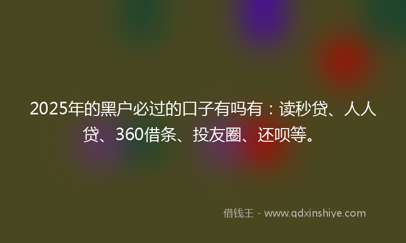 2025年的黑户必过的口子有吗有：读秒贷、人人贷、360借条、投友圈、还呗等。