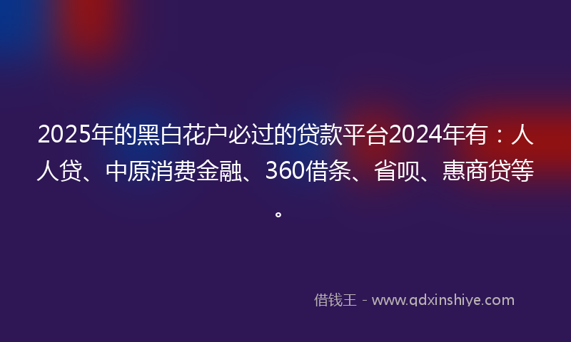 2025年的黑白花户必过的贷款平台2024年有：人人贷、中原消费金融、360借条、省呗、惠商贷等。