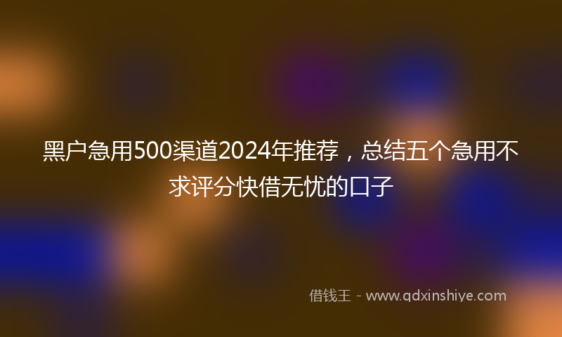 黑户急用500渠道2024年推荐，总结五个急用不求评分快借无忧的口子