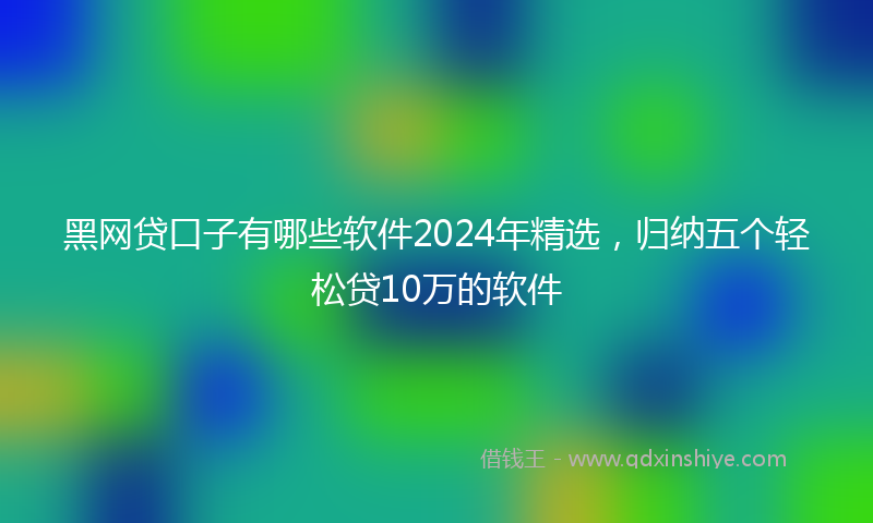黑网贷口子有哪些软件2024年精选，归纳五个轻松贷10万的软件