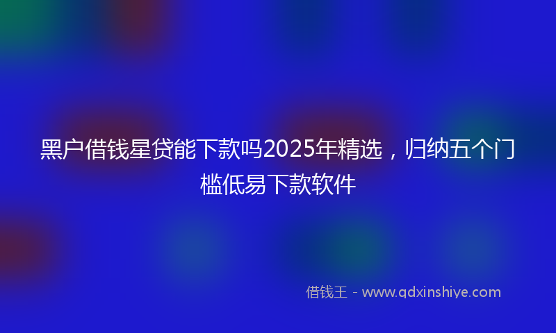 黑户借钱星贷能下款吗2025年精选，归纳五个门槛低易下款软件