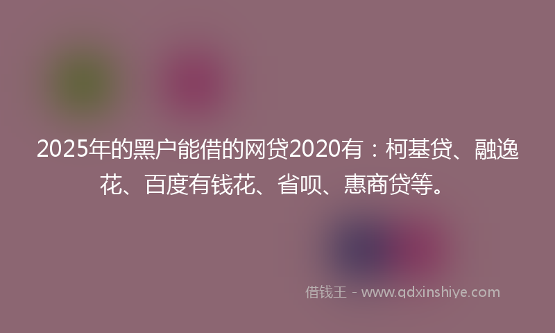 2025年的黑户能借的网贷2020有：柯基贷、融逸花、百度有钱花、省呗、惠商贷等。