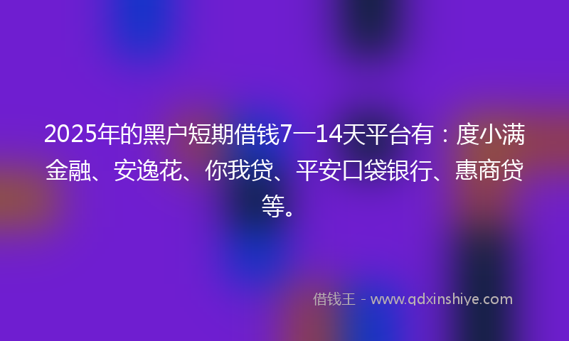 2025年的黑户短期借钱7一14天平台有：度小满金融、安逸花、你我贷、平安口袋银行、惠商贷等。