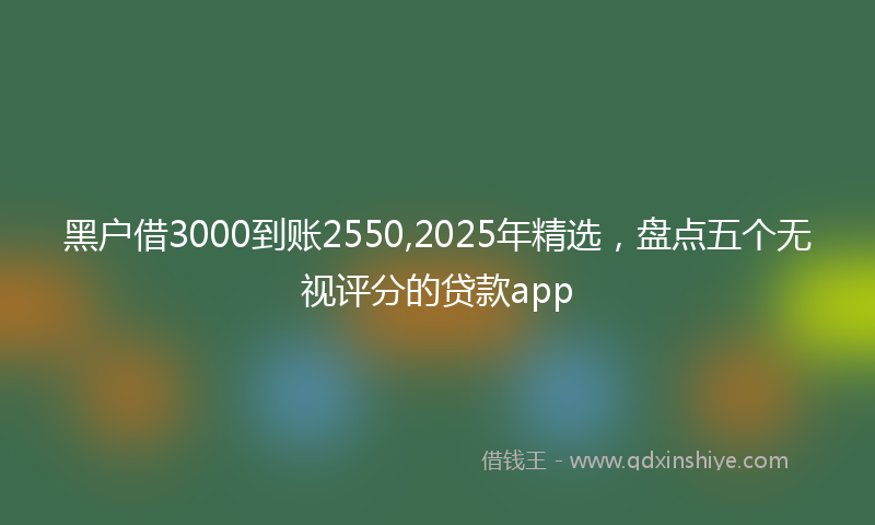 黑户借3000到账2550,2025年精选，盘点五个无视评分的贷款app