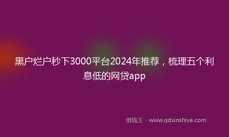 黑户烂户秒下3000平台2024年推荐，梳理五个利息低的网贷app