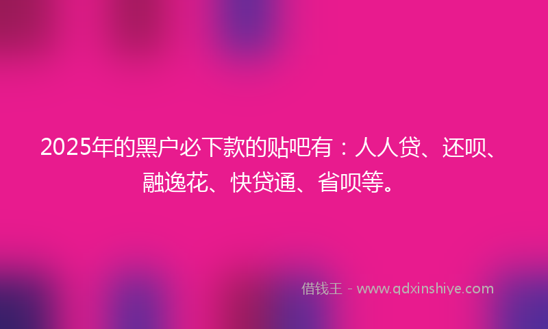 2025年的黑户必下款的贴吧有：人人贷、还呗、融逸花、快贷通、省呗等。