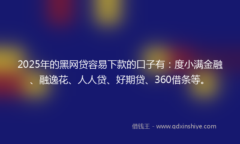 2025年的黑网贷容易下款的口子有：度小满金融、融逸花、人人贷、好期贷、360借条等。