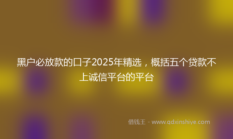 黑户必放款的口子2025年精选，概括五个贷款不上诚信平台的平台