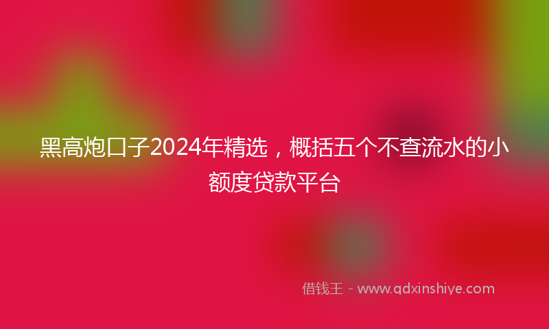 黑高炮口子2024年精选，概括五个不查流水的小额度贷款平台