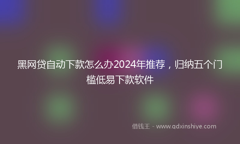 黑网贷自动下款怎么办2024年推荐，归纳五个门槛低易下款软件