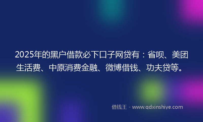 2025年的黑户借款必下口子网贷有：省呗、美团生活费、中原消费金融、微博借钱、功夫贷等。