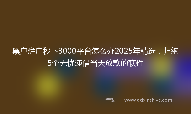 黑户烂户秒下3000平台怎么办2025年精选，归纳5个无忧速借当天放款的软件