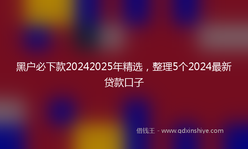 黑户必下款20242025年精选，整理5个2024最新贷款口子