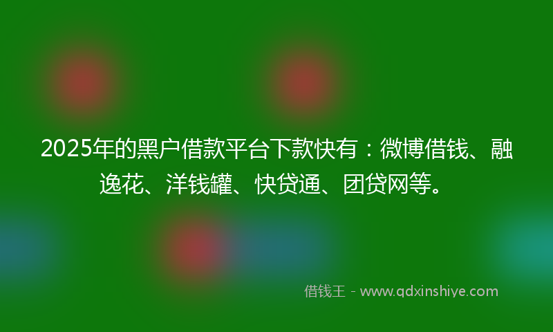 2025年的黑户借款平台下款快有：微博借钱、融逸花、洋钱罐、快贷通、团贷网等。