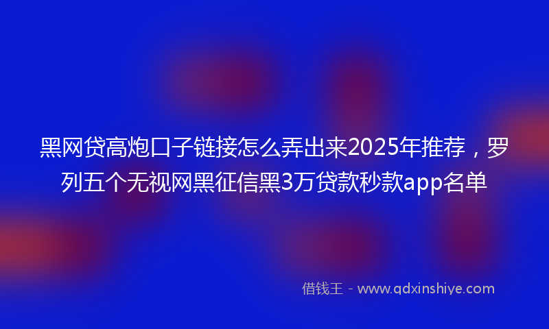 黑网贷高炮口子链接怎么弄出来2025年推荐，罗列五个无视网黑征信黑3万贷款秒款app名单