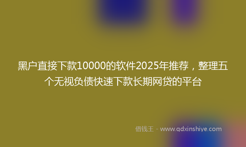 黑户直接下款10000的软件2025年推荐，整理五个无视负债快速下款长期网贷的平台