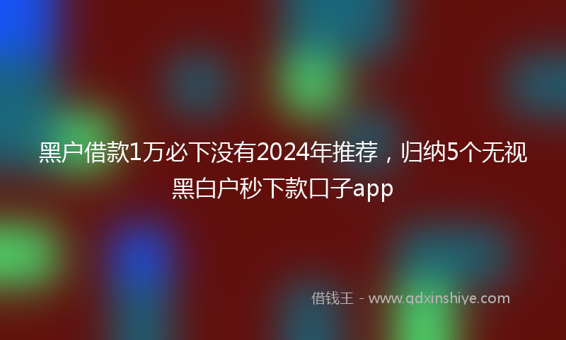 黑户借款1万必下没有2024年推荐，归纳5个无视黑白户秒下款口子app