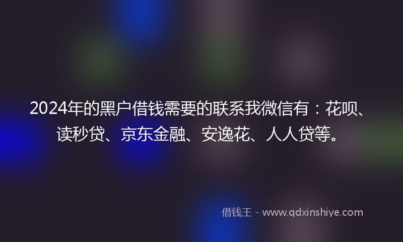 2024年的黑户借钱需要的联系我微信有：花呗、读秒贷、京东金融、安逸花、人人贷等。