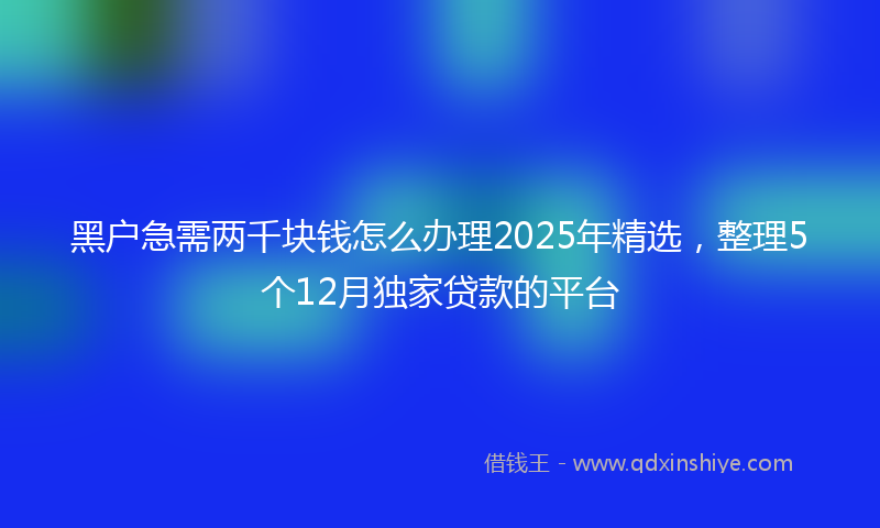 黑户急需两千块钱怎么办理2025年精选，整理5个12月独家贷款的平台