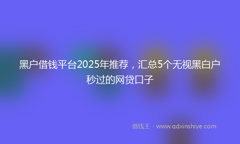 黑户借钱平台2025年推荐，汇总5个无视黑白户秒过的网贷口子