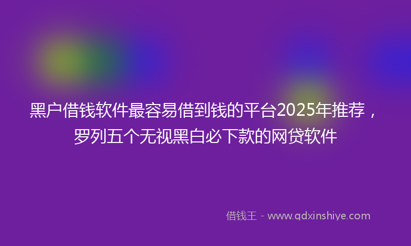 黑户借钱软件最容易借到钱的平台2025年推荐，罗列五个无视黑白必下款的网贷软件