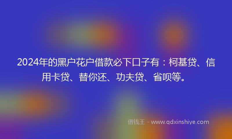 2024年的黑户花户借款必下口子有：柯基贷、信用卡贷、替你还、功夫贷、省呗等。