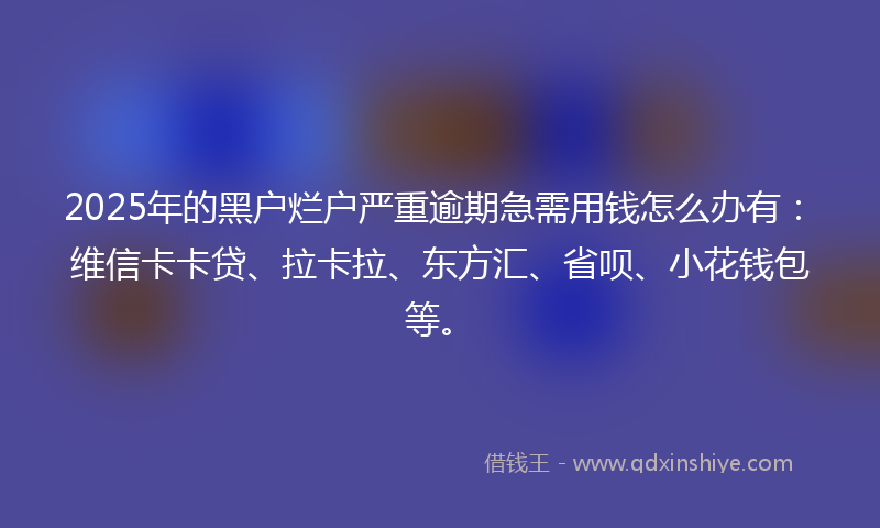 2025年的黑户烂户严重逾期急需用钱怎么办有：维信卡卡贷、拉卡拉、东方汇、省呗、小花钱包等。
