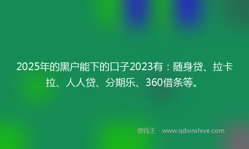 2025年的黑户能下的口子2023有：随身贷、拉卡拉、人人贷、分期乐、360借条等。