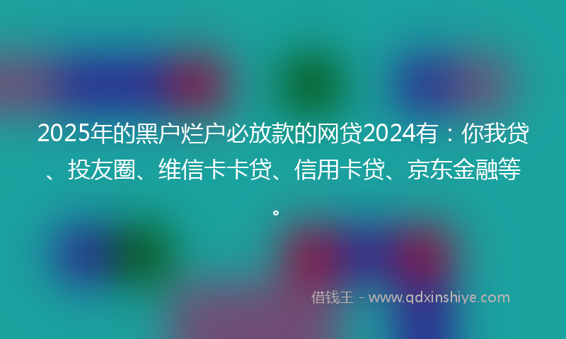 2025年的黑户烂户必放款的网贷2024有：你我贷、投友圈、维信卡卡贷、信用卡贷、京东金融等。