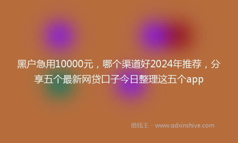 黑户急用10000元，哪个渠道好2024年推荐，分享五个最新网贷口子今日整理这五个app