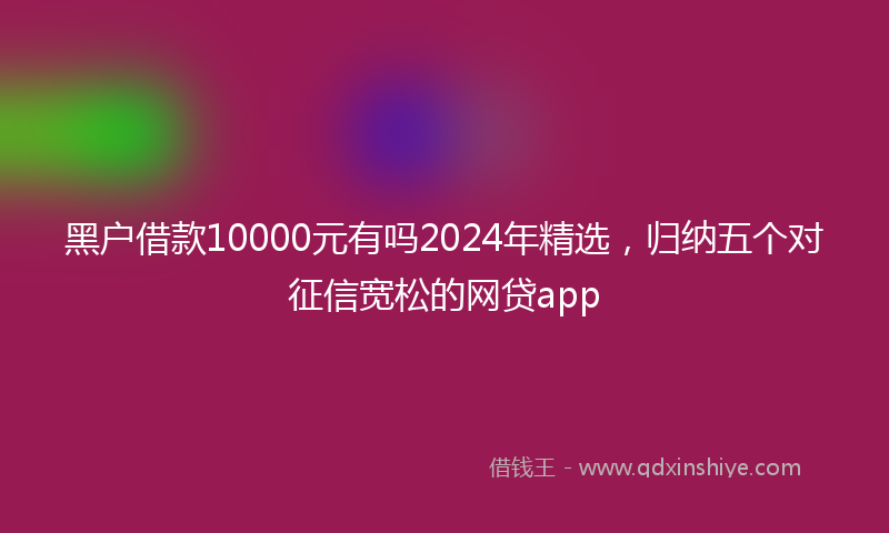黑户借款10000元有吗2024年精选，归纳五个对征信宽松的网贷app