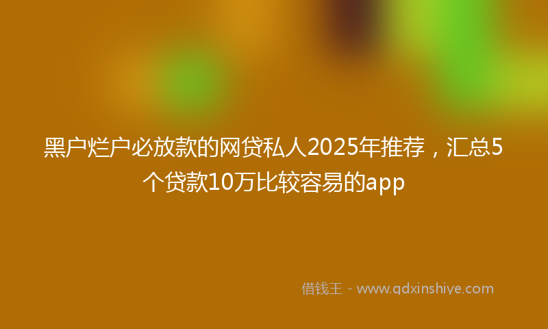 黑户烂户必放款的网贷私人2025年推荐，汇总5个贷款10万比较容易的app