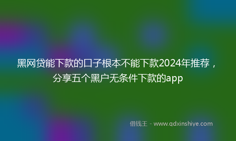 黑网贷能下款的口子根本不能下款2024年推荐，分享五个黑户无条件下款的app