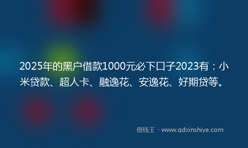 2025年的黑户借款1000元必下口子2023有：小米贷款、超人卡、融逸花、安逸花、好期贷等。
