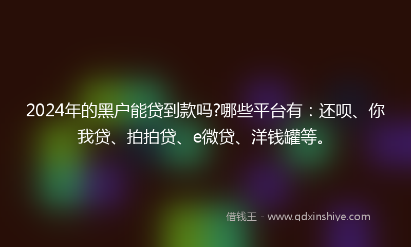 2024年的黑户能贷到款吗?哪些平台有：还呗、你我贷、拍拍贷、e微贷、洋钱罐等。