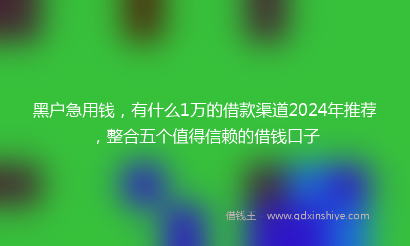 黑户急用钱，有什么1万的借款渠道2024年推荐，整合五个值得信赖的借钱口子