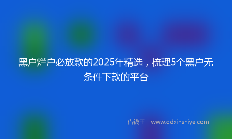 黑户烂户必放款的2025年精选，梳理5个黑户无条件下款的平台