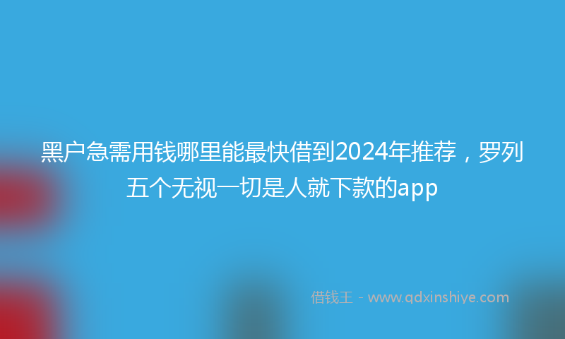 黑户急需用钱哪里能最快借到2024年推荐，罗列五个无视一切是人就下款的app