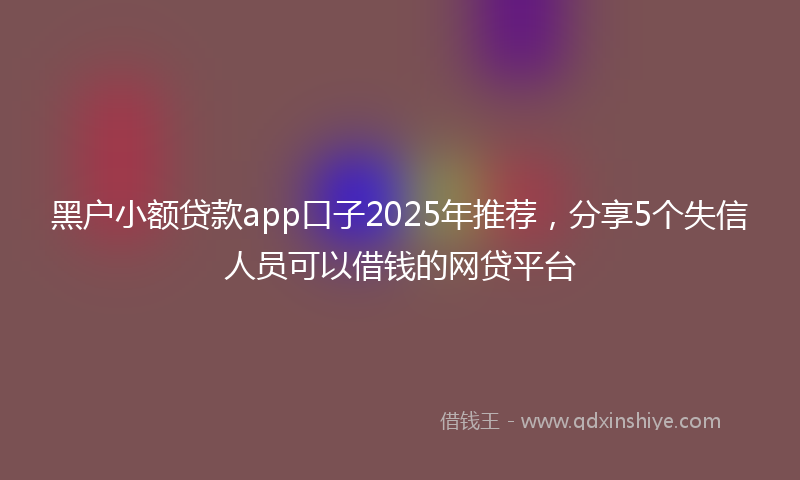 黑户小额贷款app口子2025年推荐，分享5个失信人员可以借钱的网贷平台